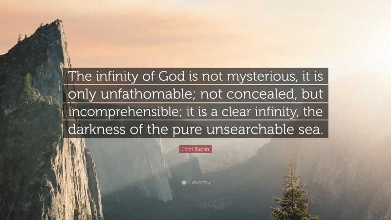 John Ruskin Quote: “The infinity of God is not mysterious, it is only unfathomable; not concealed, but incomprehensible; it is a clear infinity, the darkness of the pure unsearchable sea.”