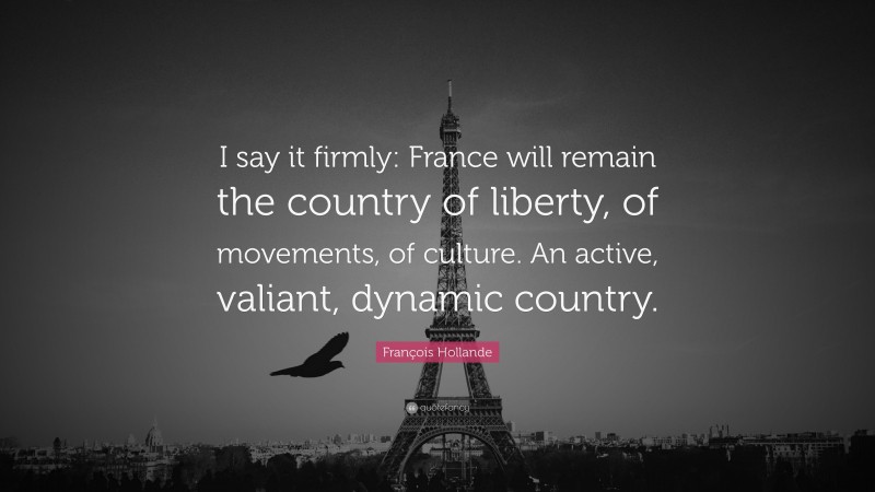 François Hollande Quote: “I say it firmly: France will remain the country of liberty, of movements, of culture. An active, valiant, dynamic country.”