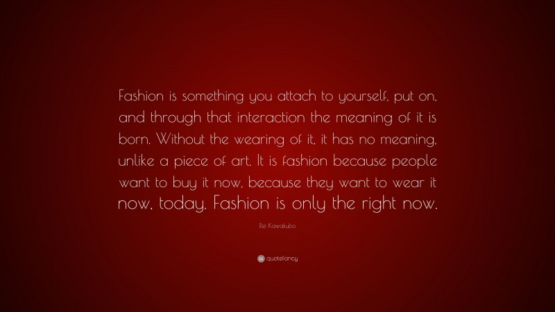 Rei Kawakubo Quote: “Fashion is something you attach to yourself, put on, and through that interaction the meaning of it is born. Without the wearing of it, it has no meaning, unlike a piece of art. It is fashion because people want to buy it now, because they want to wear it now, today. Fashion is only the right now.”