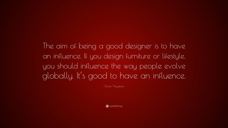Olivier Theyskens Quote: “The aim of being a good designer is to have an influence. If you design furniture or lifestyle, you should influence the way people evolve globally. It’s good to have an influence.”