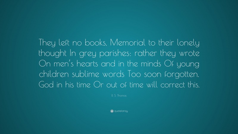 R. S. Thomas Quote: “They left no books, Memorial to their lonely thought In grey parishes: rather they wrote On men’s hearts and in the minds Of young children sublime words Too soon forgotten. God in his time Or out of time will correct this.”