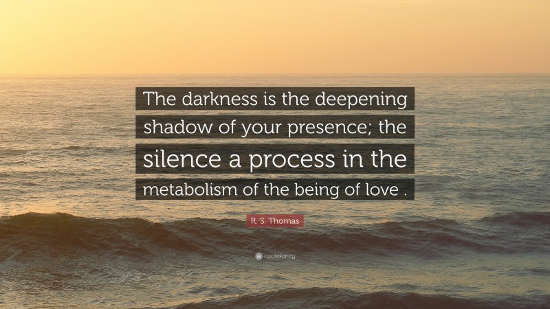 R. S. Thomas Quote: “The darkness is the deepening shadow of your presence; the silence a process in the metabolism of the being of love .”