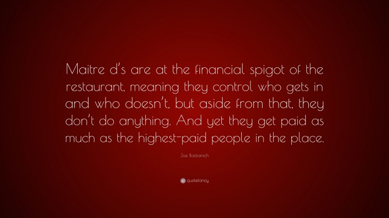 Joe Bastianich Quote: “Maitre d’s are at the financial spigot of the restaurant, meaning they control who gets in and who doesn’t, but aside from that, they don’t do anything. And yet they get paid as much as the highest-paid people in the place.”