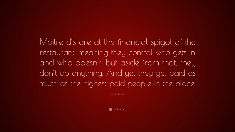 Joe Bastianich Quote: “Maitre d’s are at the financial spigot of the restaurant, meaning they control who gets in and who doesn’t, but aside from that, they don’t do anything. And yet they get paid as much as the highest-paid people in the place.”
