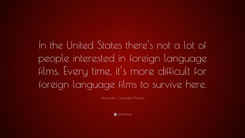 Alejandro González Iñárritu Quote: “In the United States there’s not a lot of people interested in foreign language films. Every time, it’s more difficult for foreign language films to survive here.”