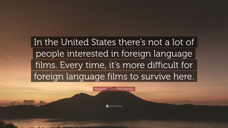 Alejandro González Iñárritu Quote: “In the United States there’s not a lot of people interested in foreign language films. Every time, it’s more difficult for foreign language films to survive here.”