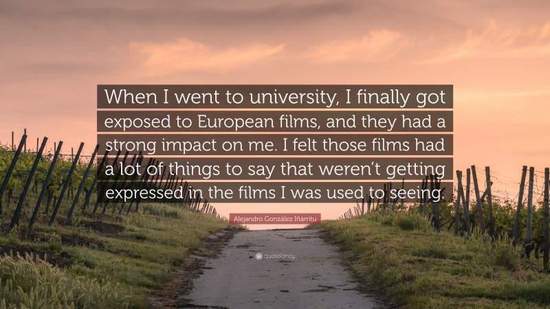 Alejandro González Iñárritu Quote: “When I went to university, I finally got exposed to European films, and they had a strong impact on me. I felt those films had a lot of things to say that weren’t getting expressed in the films I was used to seeing.”