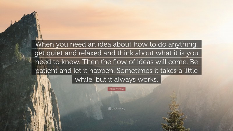 Chris Prentiss Quote: “When you need an idea about how to do anything, get quiet and relaxed and think about what it is you need to know. Then the flow of ideas will come. Be patient and let it happen. Sometimes it takes a little while, but it always works.”
