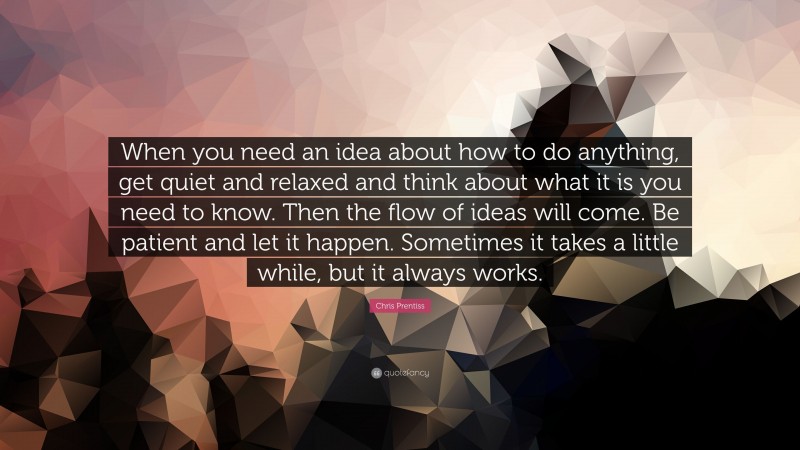 Chris Prentiss Quote: “When you need an idea about how to do anything, get quiet and relaxed and think about what it is you need to know. Then the flow of ideas will come. Be patient and let it happen. Sometimes it takes a little while, but it always works.”