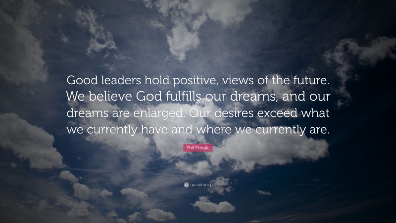 Phil Pringle Quote: “Good leaders hold positive, views of the future. We believe God fulfills our dreams, and our dreams are enlarged. Our desires exceed what we currently have and where we currently are.”