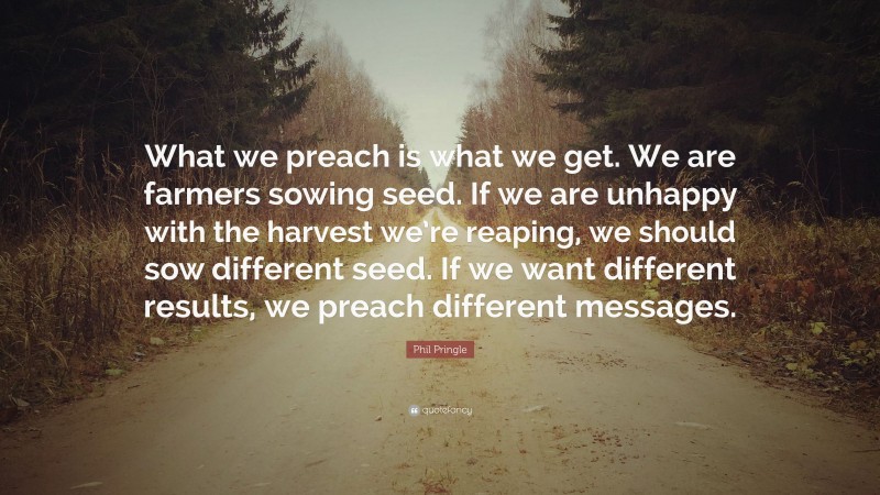 Phil Pringle Quote: “What we preach is what we get. We are farmers sowing seed. If we are unhappy with the harvest we’re reaping, we should sow different seed. If we want different results, we preach different messages.”