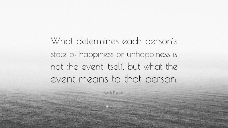 Chris Prentiss Quote: “What determines each person’s state of happiness or unhappiness is not the event itself, but what the event means to that person.”