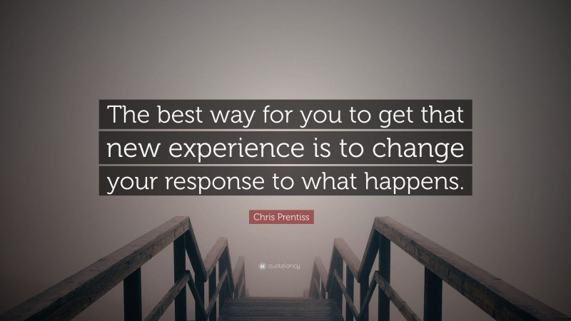 Chris Prentiss Quote: “The best way for you to get that new experience is to change your response to what happens.”