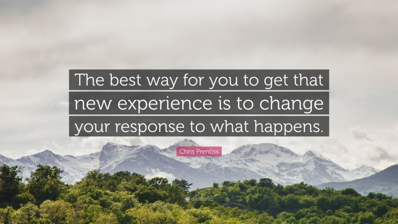 Chris Prentiss Quote: “The best way for you to get that new experience is to change your response to what happens.”