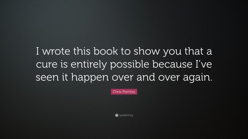 Chris Prentiss Quote: “I wrote this book to show you that a cure is entirely possible because I’ve seen it happen over and over again.”