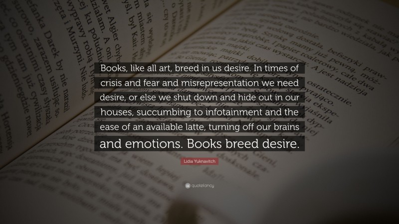 Lidia Yuknavitch Quote: “Books, like all art, breed in us desire. In times of crisis and fear and misrepresentation we need desire, or else we shut down and hide out in our houses, succumbing to infotainment and the ease of an available latte, turning off our brains and emotions. Books breed desire.”