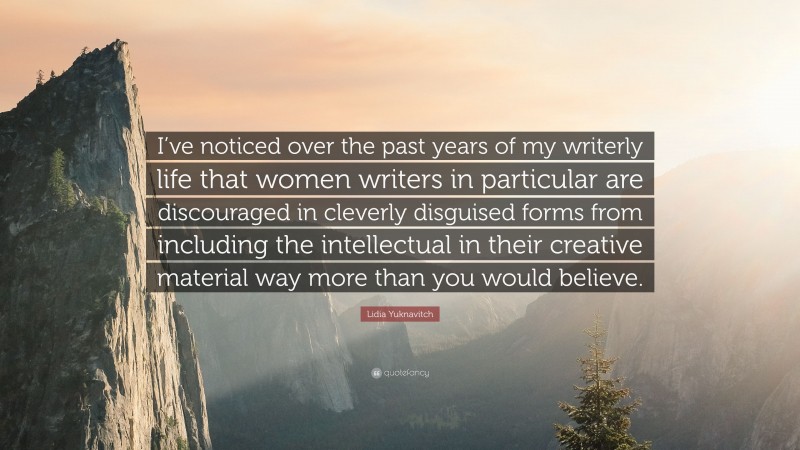 Lidia Yuknavitch Quote: “I’ve noticed over the past years of my writerly life that women writers in particular are discouraged in cleverly disguised forms from including the intellectual in their creative material way more than you would believe.”