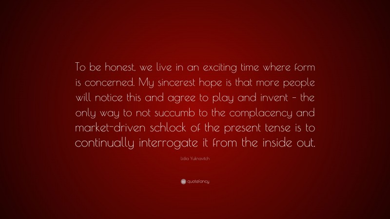 Lidia Yuknavitch Quote: “To be honest, we live in an exciting time where form is concerned. My sincerest hope is that more people will notice this and agree to play and invent – the only way to not succumb to the complacency and market-driven schlock of the present tense is to continually interrogate it from the inside out.”