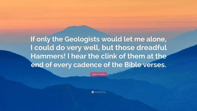 John Ruskin Quote: “If only the Geologists would let me alone, I could do very well, but those dreadful Hammers! I hear the clink of them at the end of every cadence of the Bible verses.”