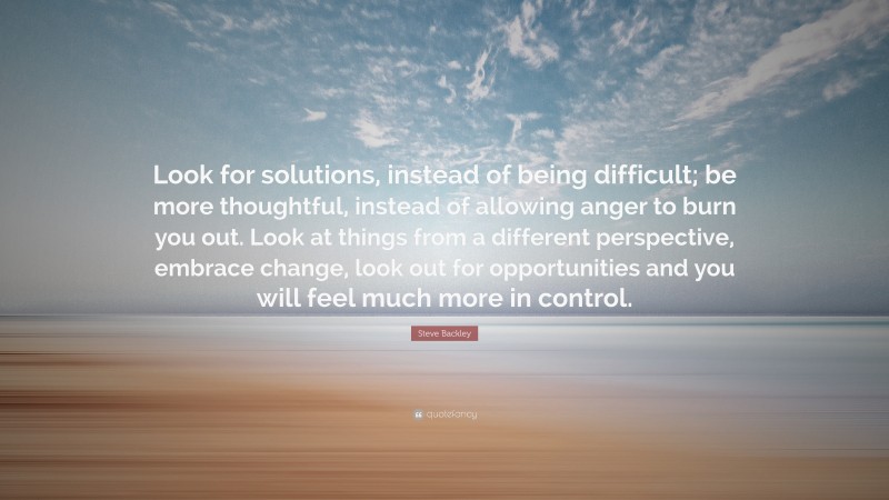 Steve Backley Quote: “Look for solutions, instead of being difficult; be more thoughtful, instead of allowing anger to burn you out. Look at things from a different perspective, embrace change, look out for opportunities and you will feel much more in control.”