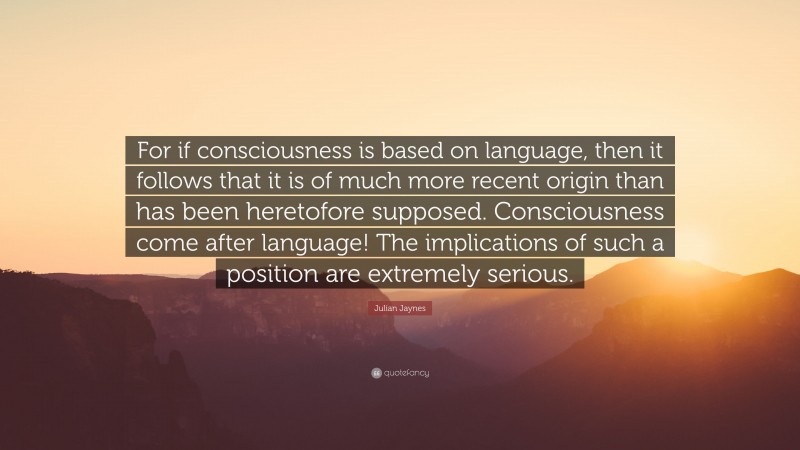 Julian Jaynes Quote: “For if consciousness is based on language, then it follows that it is of much more recent origin than has been heretofore supposed. Consciousness come after language! The implications of such a position are extremely serious.”