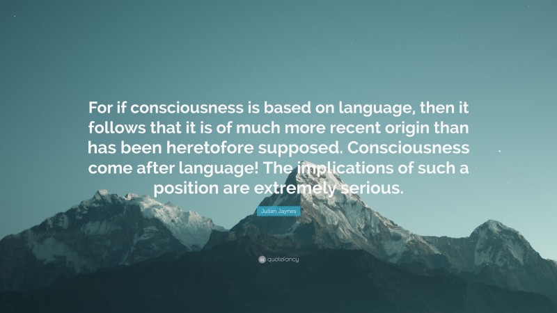 Julian Jaynes Quote: “For if consciousness is based on language, then it follows that it is of much more recent origin than has been heretofore supposed. Consciousness come after language! The implications of such a position are extremely serious.”