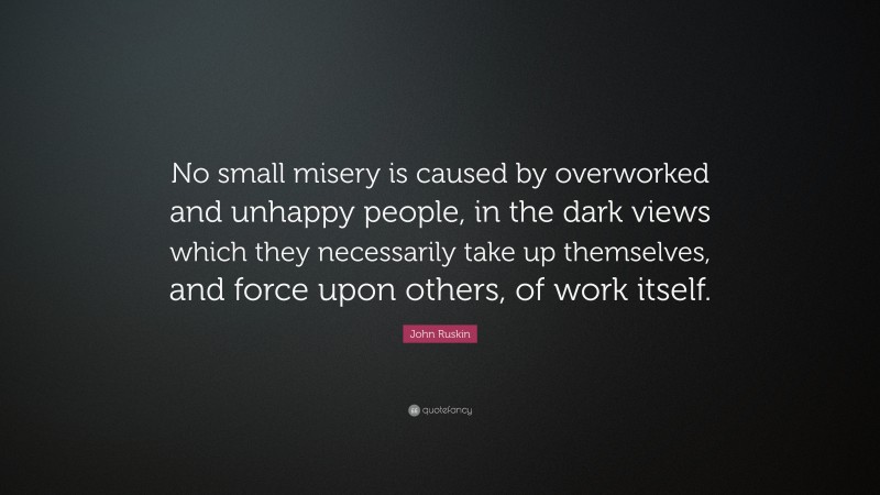John Ruskin Quote: “No small misery is caused by overworked and unhappy people, in the dark views which they necessarily take up themselves, and force upon others, of work itself.”