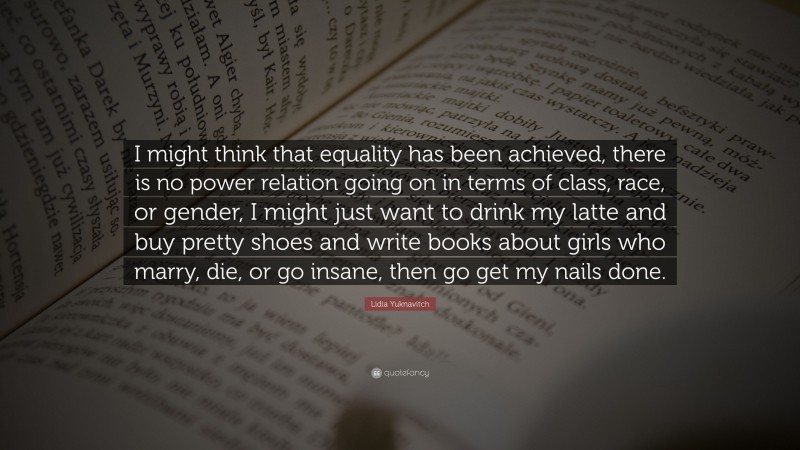 Lidia Yuknavitch Quote: “I might think that equality has been achieved, there is no power relation going on in terms of class, race, or gender, I might just want to drink my latte and buy pretty shoes and write books about girls who marry, die, or go insane, then go get my nails done.”