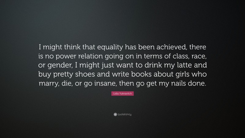 Lidia Yuknavitch Quote: “I might think that equality has been achieved, there is no power relation going on in terms of class, race, or gender, I might just want to drink my latte and buy pretty shoes and write books about girls who marry, die, or go insane, then go get my nails done.”