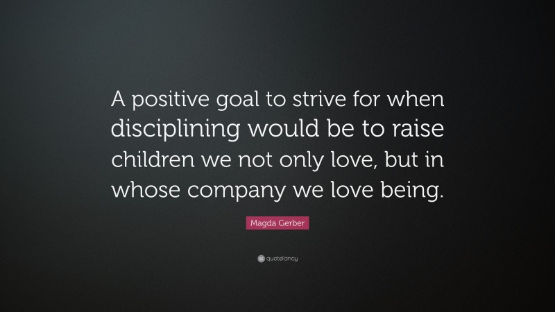 Magda Gerber Quote: “A positive goal to strive for when disciplining would be to raise children we not only love, but in whose company we love being.”
