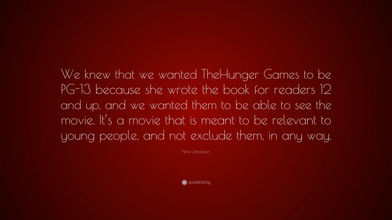 Nina Jacobson Quote: “We knew that we wanted TheHunger Games to be PG-13 because she wrote the book for readers 12 and up, and we wanted them to be able to see the movie. It’s a movie that is meant to be relevant to young people, and not exclude them, in any way.”