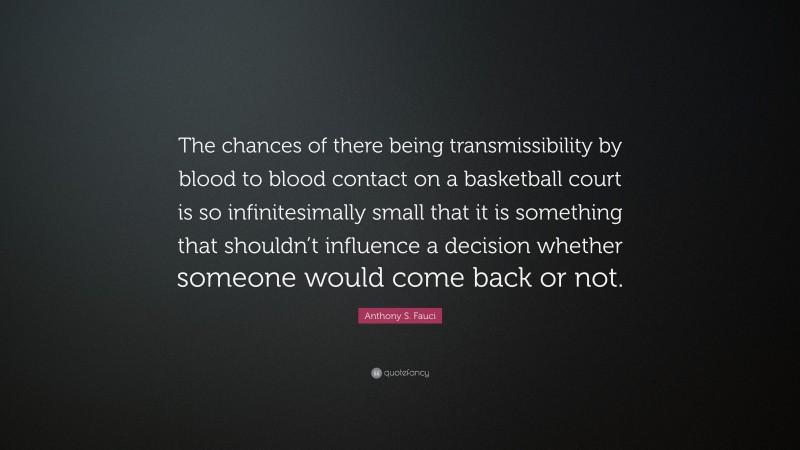 Anthony S. Fauci Quote: “The chances of there being transmissibility by blood to blood contact on a basketball court is so infinitesimally small that it is something that shouldn’t influence a decision whether someone would come back or not.”