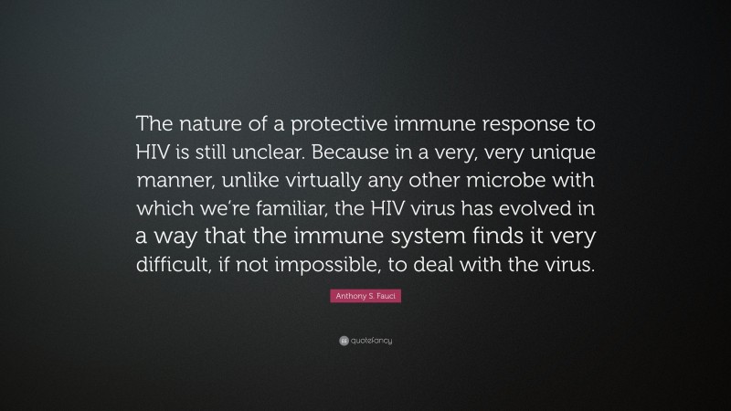 Anthony S. Fauci Quote: “The nature of a protective immune response to HIV is still unclear. Because in a very, very unique manner, unlike virtually any other microbe with which we’re familiar, the HIV virus has evolved in a way that the immune system finds it very difficult, if not impossible, to deal with the virus.”