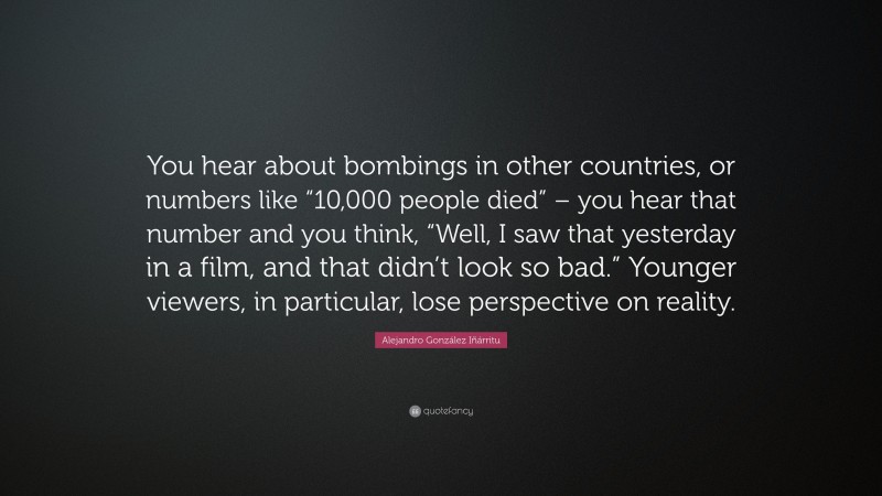 Alejandro González Iñárritu Quote: “You hear about bombings in other countries, or numbers like “10,000 people died” – you hear that number and you think, “Well, I saw that yesterday in a film, and that didn’t look so bad.” Younger viewers, in particular, lose perspective on reality.”