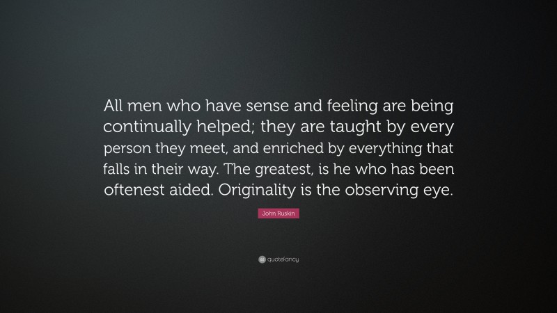 John Ruskin Quote: “All men who have sense and feeling are being continually helped; they are taught by every person they meet, and enriched by everything that falls in their way. The greatest, is he who has been oftenest aided. Originality is the observing eye.”