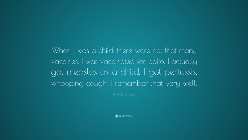 Anthony S. Fauci Quote: “When I was a child, there were not that many vaccines. I was vaccinated for polio. I actually got measles as a child. I got pertussis, whooping cough. I remember that very well.”