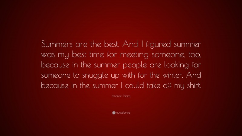 Andrew Tobias Quote: “Summers are the best. And I figured summer was my best time for meeting someone, too, because in the summer people are looking for someone to snuggle up with for the winter. And because in the summer I could take off my shirt.”