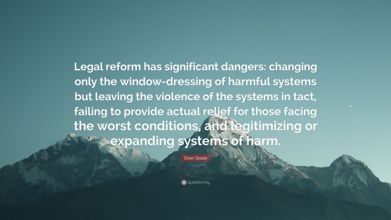 Dean Spade Quote: “Legal reform has significant dangers: changing only the window-dressing of harmful systems but leaving the violence of the systems in tact, failing to provide actual relief for those facing the worst conditions, and legitimizing or expanding systems of harm.”