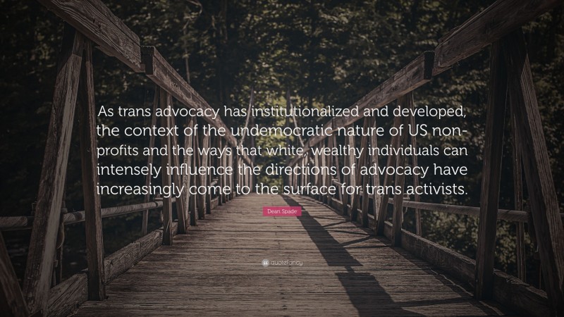 Dean Spade Quote: “As trans advocacy has institutionalized and developed, the context of the undemocratic nature of US non-profits and the ways that white, wealthy individuals can intensely influence the directions of advocacy have increasingly come to the surface for trans activists.”
