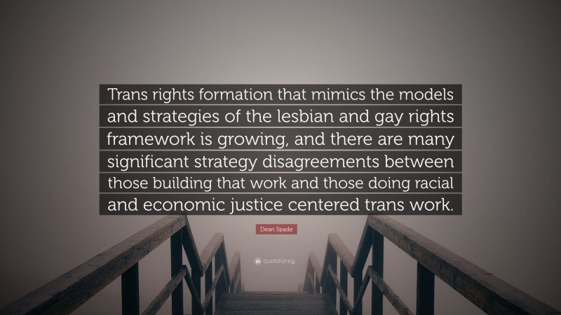 Dean Spade Quote: “Trans rights formation that mimics the models and strategies of the lesbian and gay rights framework is growing, and there are many significant strategy disagreements between those building that work and those doing racial and economic justice centered trans work.”
