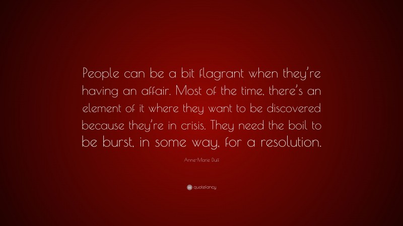 Anne-Marie Duff Quote: “People can be a bit flagrant when they’re having an affair. Most of the time, there’s an element of it where they want to be discovered because they’re in crisis. They need the boil to be burst, in some way, for a resolution.”