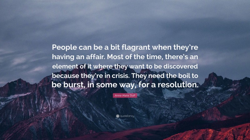 Anne-Marie Duff Quote: “People can be a bit flagrant when they’re having an affair. Most of the time, there’s an element of it where they want to be discovered because they’re in crisis. They need the boil to be burst, in some way, for a resolution.”