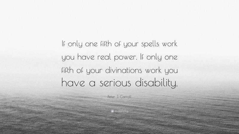 Peter J. Carroll Quote: “If only one fifth of your spells work you have real power. If only one fifth of your divinations work you have a serious disability.”