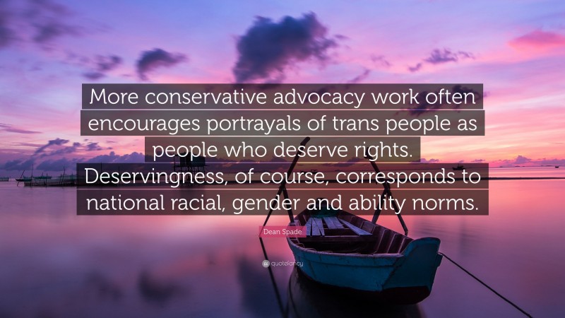 Dean Spade Quote: “More conservative advocacy work often encourages portrayals of trans people as people who deserve rights. Deservingness, of course, corresponds to national racial, gender and ability norms.”