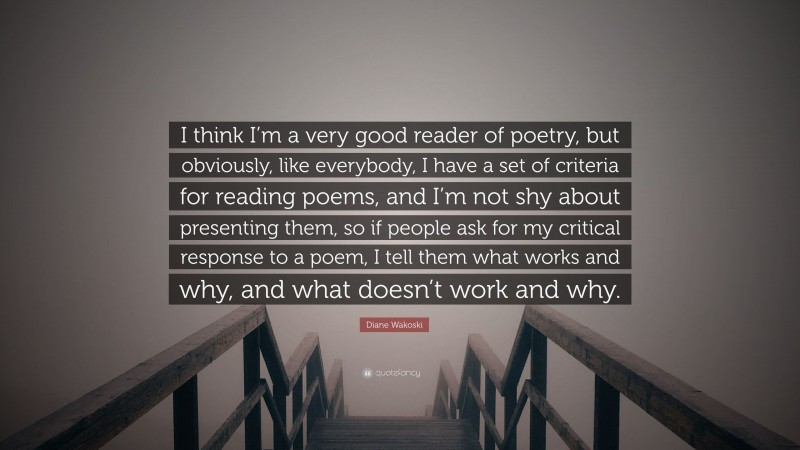 Diane Wakoski Quote: “I think I’m a very good reader of poetry, but obviously, like everybody, I have a set of criteria for reading poems, and I’m not shy about presenting them, so if people ask for my critical response to a poem, I tell them what works and why, and what doesn’t work and why.”