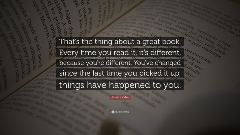 Jessica Zafra Quote: “That’s the thing about a great book. Every time you read it, it’s different, because you’re different. You’ve changed since the last time you picked it up, things have happened to you.”