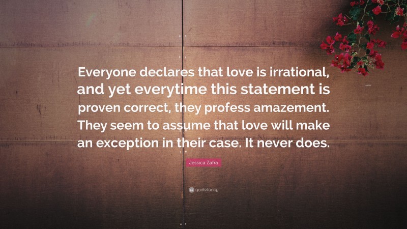 Jessica Zafra Quote: “Everyone declares that love is irrational, and yet everytime this statement is proven correct, they profess amazement. They seem to assume that love will make an exception in their case. It never does.”