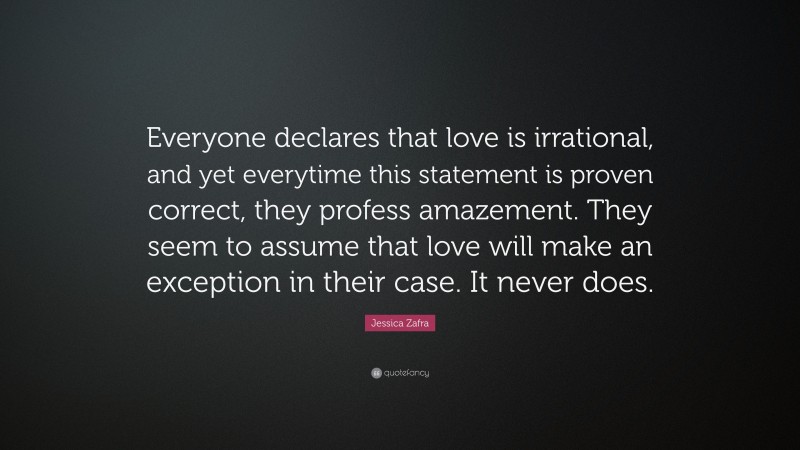 Jessica Zafra Quote: “Everyone declares that love is irrational, and yet everytime this statement is proven correct, they profess amazement. They seem to assume that love will make an exception in their case. It never does.”