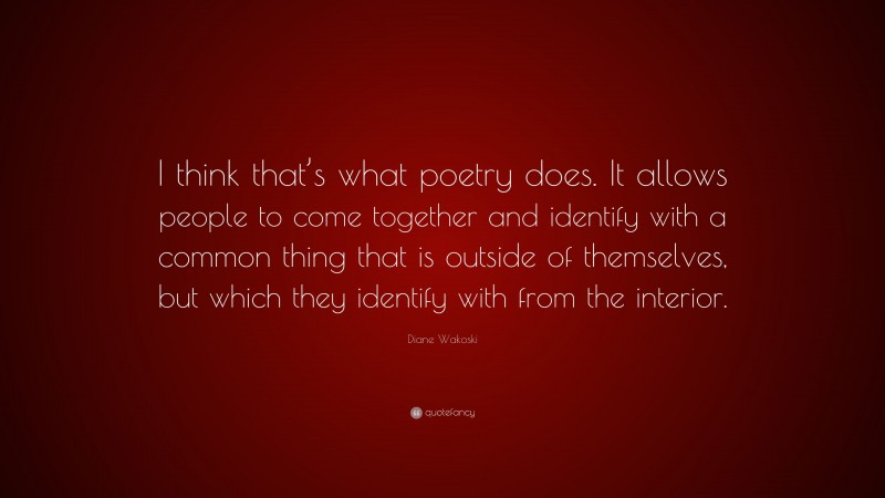 Diane Wakoski Quote: “I think that’s what poetry does. It allows people to come together and identify with a common thing that is outside of themselves, but which they identify with from the interior.”