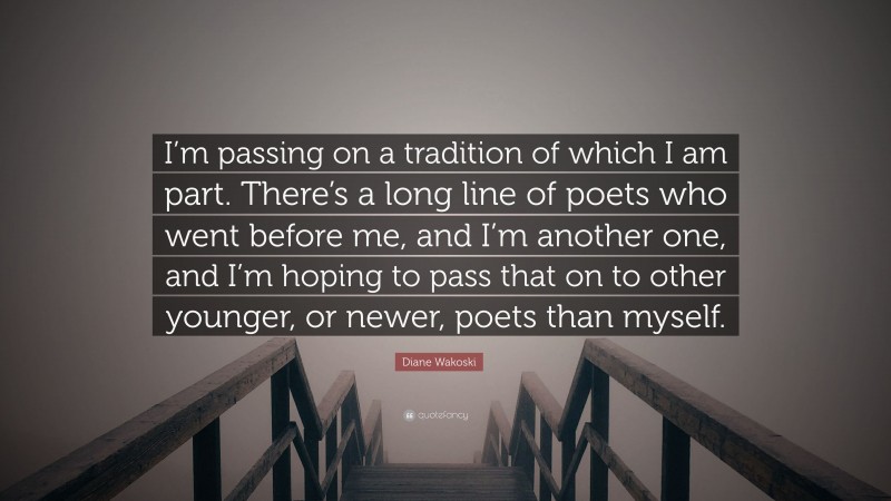 Diane Wakoski Quote: “I’m passing on a tradition of which I am part. There’s a long line of poets who went before me, and I’m another one, and I’m hoping to pass that on to other younger, or newer, poets than myself.”